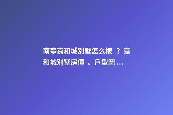 南寧嘉和城別墅怎么樣？嘉和城別墅房價、戶型圖、周邊配套樓盤分析